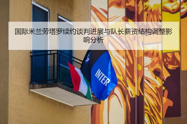 国际米兰劳塔罗续约谈判进展与队长薪资结构调整影响分析