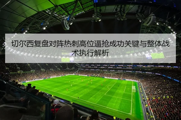 切尔西复盘对阵热刺高位逼抢成功关键与整体战术执行解析