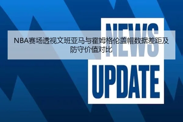 NBA赛场透视文班亚马与霍姆格伦盖帽数据差距及防守价值对比