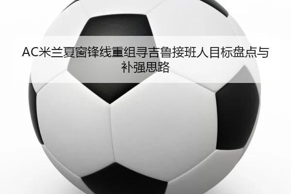 AC米兰夏窗锋线重组寻吉鲁接班人目标盘点与补强思路