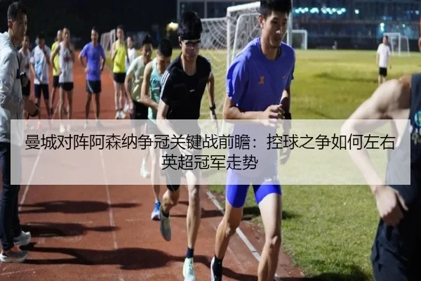 曼城对阵阿森纳争冠关键战前瞻：控球之争如何左右英超冠军走势
